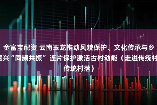 金富宝配资 云南玉龙推动风貌保护、文化传承与乡村振兴“同频共振” 连片保护激活古村动能（走进传统村落）