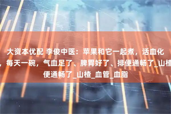 大资本优配 李俊中医：苹果和它一起煮，活血化瘀、养脾胃，每天一碗，气血足了、脾胃好了、排便通畅了_山楂_血管_血脂