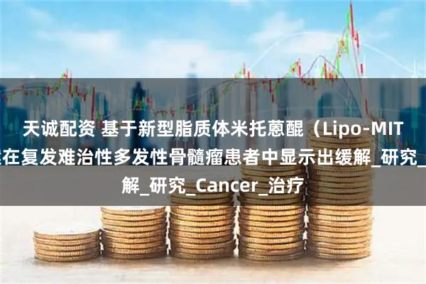 天诚配资 基于新型脂质体米托蒽醌（Lipo-MIT）的三联方案在复发难治性多发性骨髓瘤患者中显示出缓解_研究_Cancer_治疗