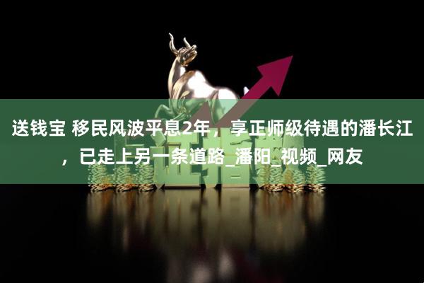 送钱宝 移民风波平息2年，享正师级待遇的潘长江，已走上另一条道路_潘阳_视频_网友