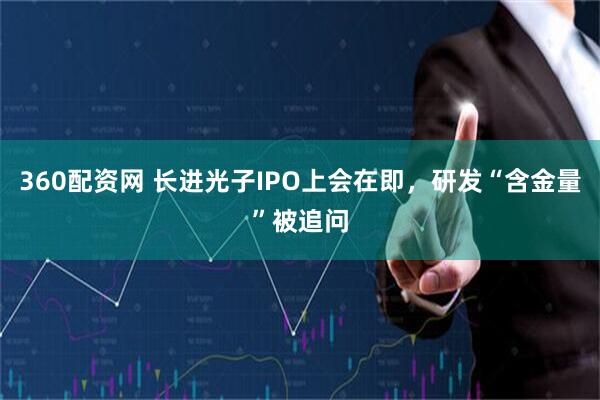 360配资网 长进光子IPO上会在即，研发“含金量”被追问