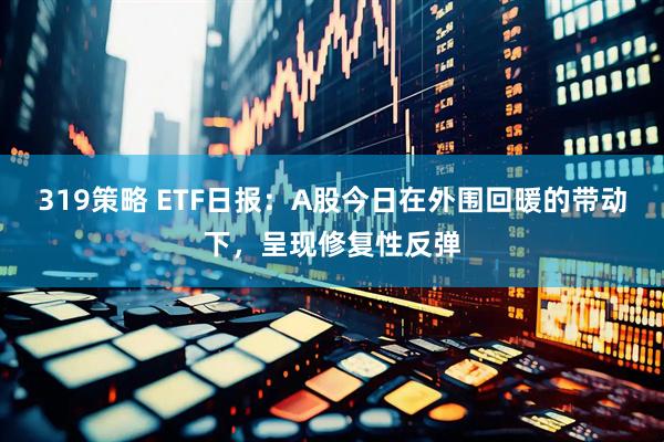 319策略 ETF日报：A股今日在外围回暖的带动下，呈现修复性反弹
