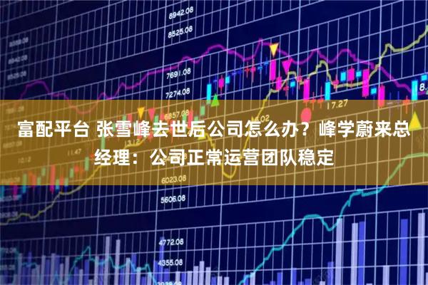 富配平台 张雪峰去世后公司怎么办？峰学蔚来总经理：公司正常运营团队稳定