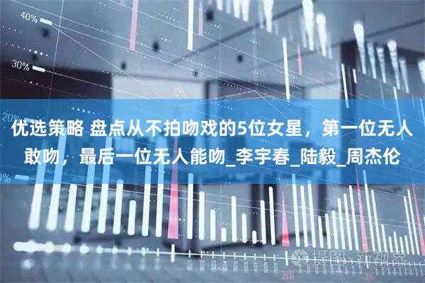 优选策略 盘点从不拍吻戏的5位女星，第一位无人敢吻，最后一位无人能吻_李宇春_陆毅_周杰伦