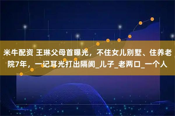 米牛配资 王琳父母首曝光，不住女儿别墅、住养老院7年，一记耳光打出隔阂_儿子_老两口_一个人