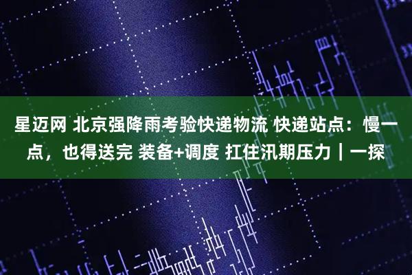 星迈网 北京强降雨考验快递物流 快递站点：慢一点，也得送完 装备+调度 扛住汛期压力｜一探