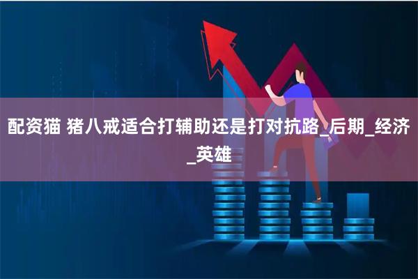 配资猫 猪八戒适合打辅助还是打对抗路_后期_经济_英雄