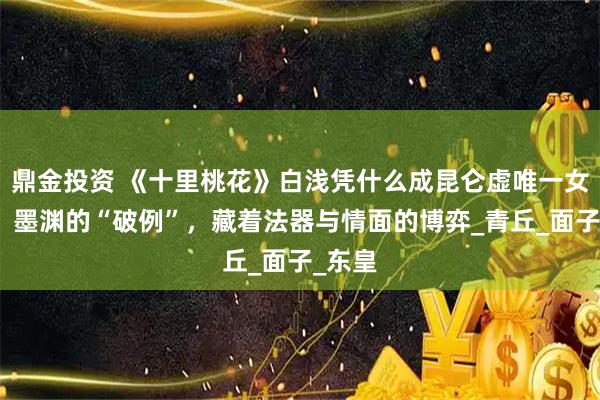 鼎金投资 《十里桃花》白浅凭什么成昆仑虚唯一女弟子？墨渊的“破例”，藏着法器与情面的博弈_青丘_面子_东皇