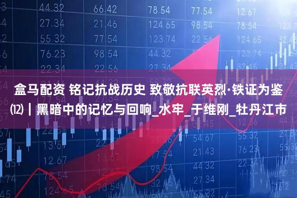 盒马配资 铭记抗战历史 致敬抗联英烈·铁证为鉴⑿｜黑暗中的记忆与回响_水牢_于维刚_牡丹江市