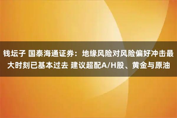 钱坛子 国泰海通证券：地缘风险对风险偏好冲击最大时刻已基本过去 建议超配A/H股、黄金与原油