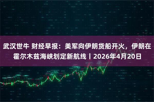 武汉世牛 财经早报：美军向伊朗货船开火，伊朗在霍尔木兹海峡划定新航线丨2026年4月20日