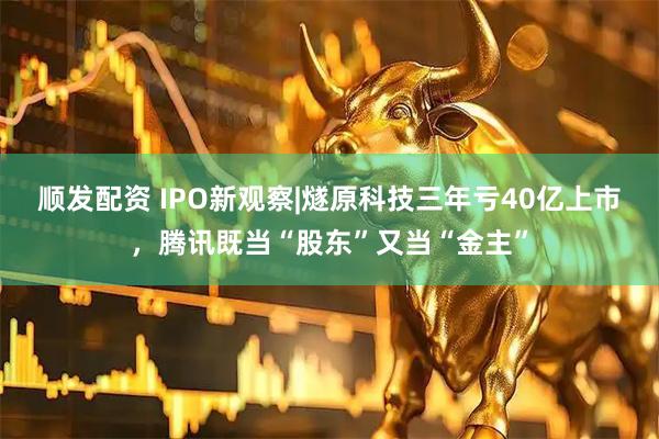 顺发配资 IPO新观察|燧原科技三年亏40亿上市，腾讯既当“股东”又当“金主”