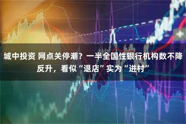 城中投资 网点关停潮？一半全国性银行机构数不降反升，看似“退店”实为“进村”