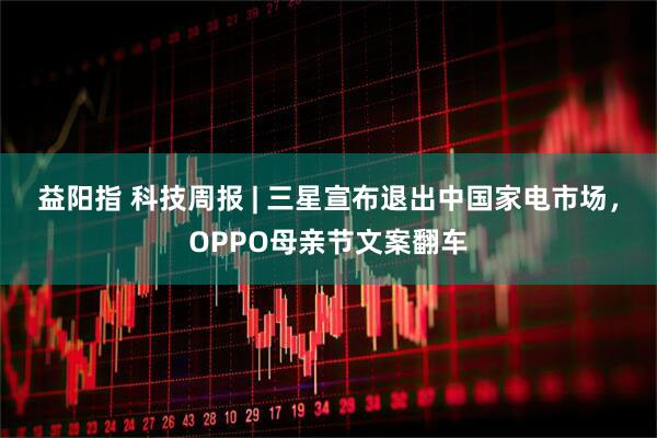 益阳指 科技周报 | 三星宣布退出中国家电市场，OPPO母亲节文案翻车