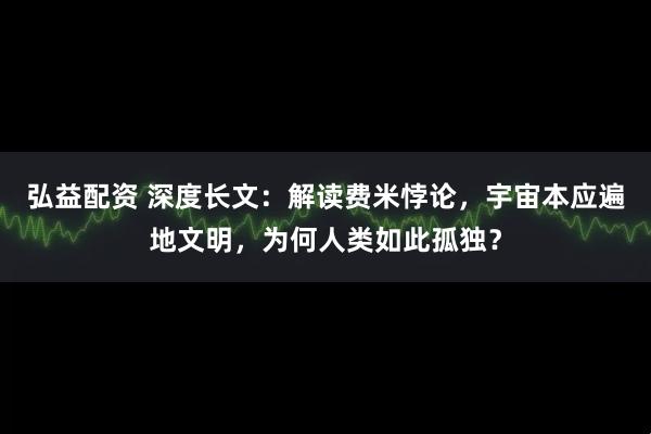 弘益配资 深度长文：解读费米悖论，宇宙本应遍地文明，为何人类如此孤独？
