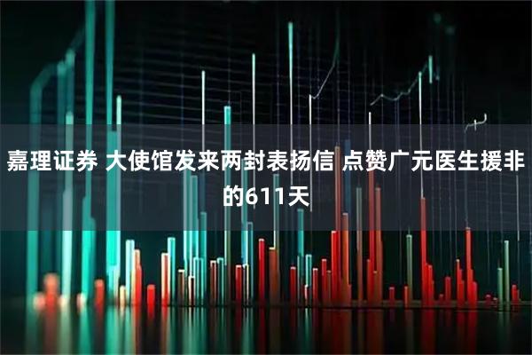 嘉理证券 大使馆发来两封表扬信 点赞广元医生援非的611天