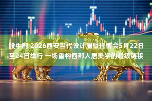 股牛配 2026西安当代设计周暨住博会5月22日至24日举行 一场重构西部人居美学的超级链接