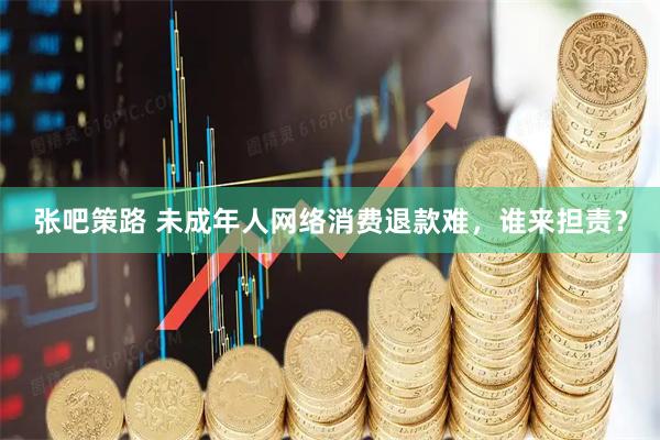 张吧策路 未成年人网络消费退款难，谁来担责？