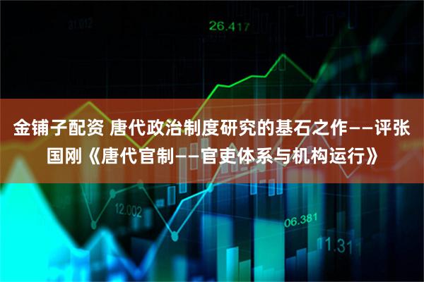 金铺子配资 唐代政治制度研究的基石之作——评张国刚《唐代官制——官吏体系与机构运行》