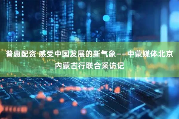 普惠配资 感受中国发展的新气象——中蒙媒体北京内蒙古行联合采访记