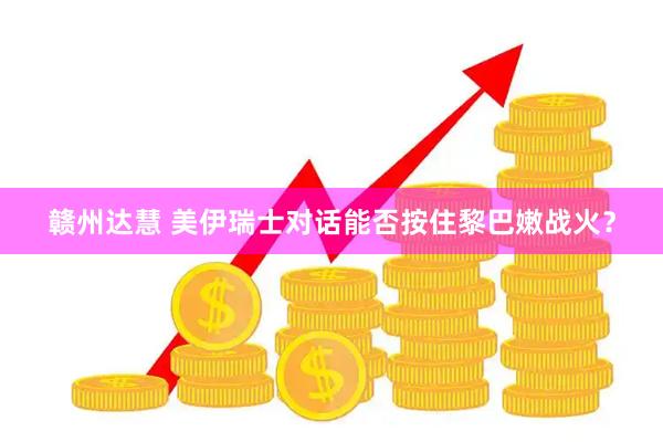 赣州达慧 美伊瑞士对话能否按住黎巴嫩战火？