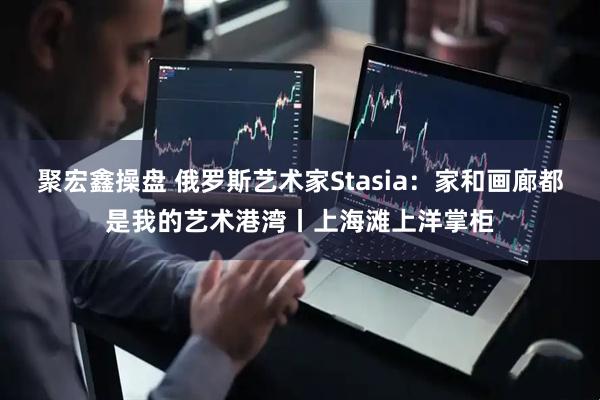 聚宏鑫操盘 俄罗斯艺术家Stasia：家和画廊都是我的艺术港湾丨上海滩上洋掌柜