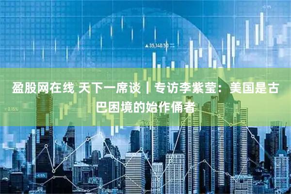 盈股网在线 天下一席谈｜专访李紫莹：美国是古巴困境的始作俑者