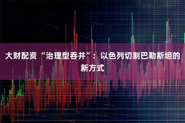 大财配资 “治理型吞并”：以色列切割巴勒斯坦的新方式