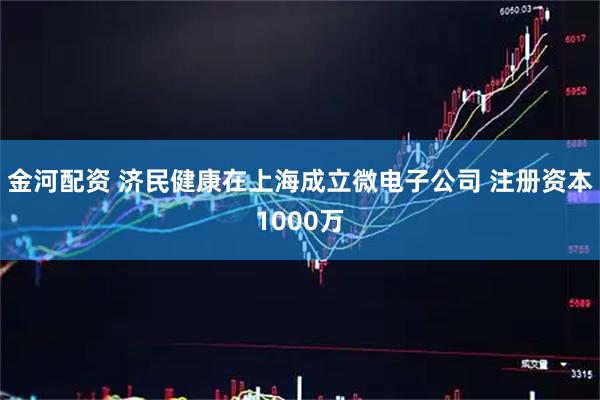金河配资 济民健康在上海成立微电子公司 注册资本1000万