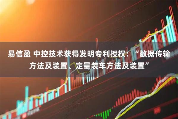 易信盈 中控技术获得发明专利授权：“数据传输方法及装置、定量装车方法及装置”