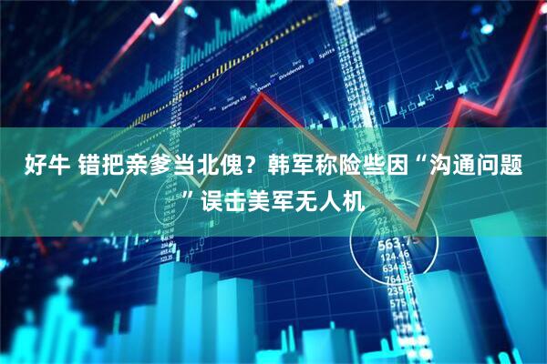 好牛 错把亲爹当北傀？韩军称险些因“沟通问题”误击美军无人机