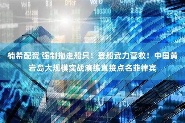 楠希配资 强制拖走船只！登船武力营救！中国黄岩岛大规模实战演练直接点名菲律宾