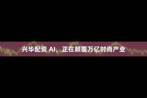 兴华配资 AI，正在颠覆万亿时尚产业